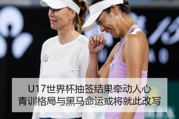 U17世界杯抽签结果牵动人心 青训格局与黑马命运或将就此改写（maiqiuzhan）